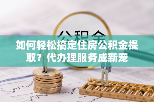 歙县如何轻松搞定住房公积金提取？代办理服务成新宠