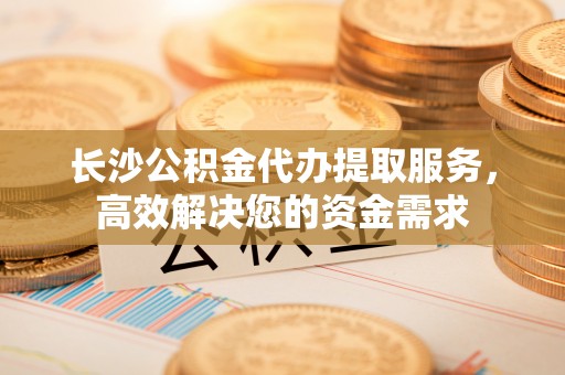 歙县长沙公积金代办提取服务，高效解决您的资金需求