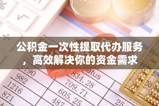 歙县公积金一次性提取代办服务，高效解决你的资金需求