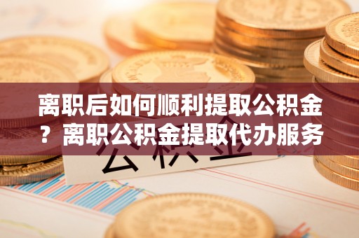 歙县离职后如何顺利提取公积金？离职公积金提取代办服务帮你搞定！