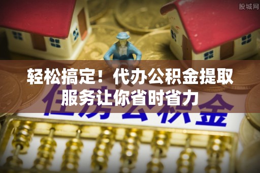 歙县轻松搞定！代办公积金提取服务让你省时省力