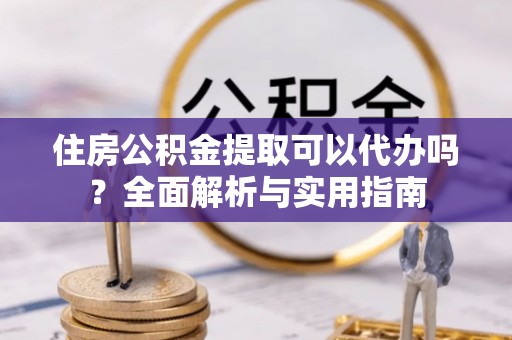 歙县住房公积金提取可以代办吗？全面解析与实用指南