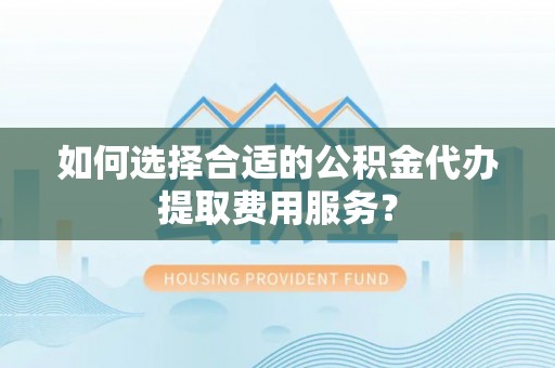 歙县如何选择合适的公积金代办提取费用服务？