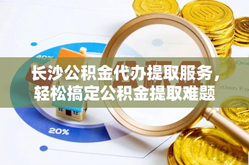 歙县长沙公积金代办提取服务，轻松搞定公积金提取难题