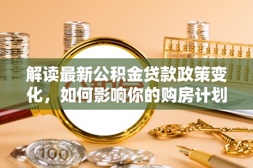 歙县解读最新公积金贷款政策变化，如何影响你的购房计划？