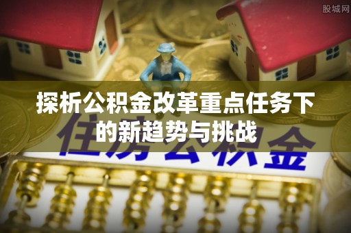 歙县探析公积金改革重点任务下的新趋势与挑战