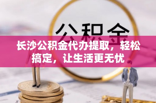 歙县长沙公积金代办提取，轻松搞定，让生活更无忧