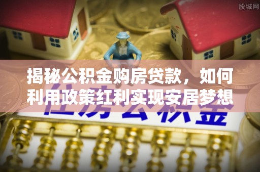 歙县揭秘公积金购房贷款，如何利用政策红利实现安居梦想