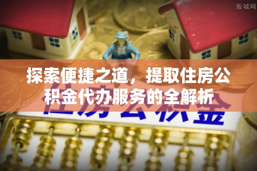 歙县探索便捷之道，提取住房公积金代办服务的全解析