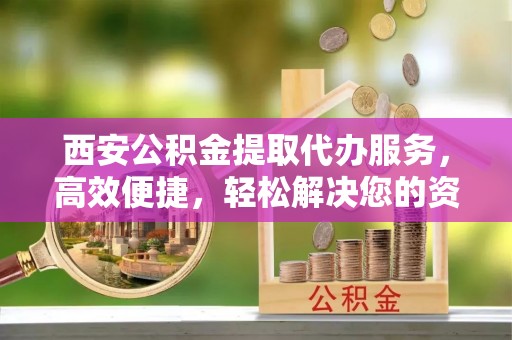 歙县西安公积金提取代办服务，高效便捷，轻松解决您的资金需求