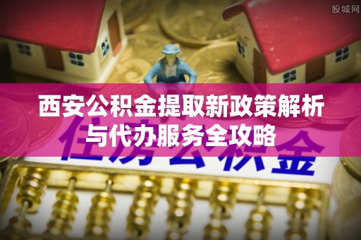 歙县西安公积金提取新政策解析与代办服务全攻略