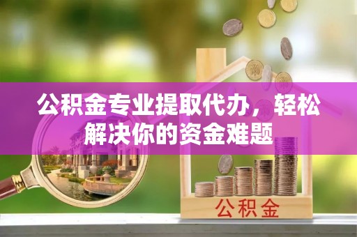 歙县公积金专业提取代办，轻松解决你的资金难题
