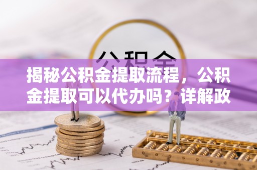 歙县揭秘公积金提取流程，公积金提取可以代办吗？详解政策与实操技巧