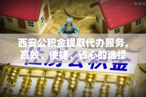 歙县西安公积金提取代办服务，高效、便捷、省心的选择