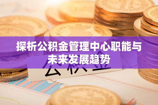 歙县探析公积金管理中心职能与未来发展趋势