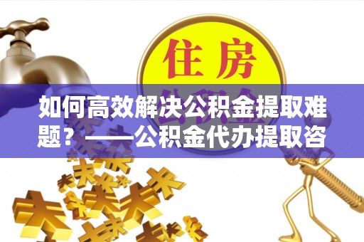 歙县如何高效解决公积金提取难题？——公积金代办提取咨询服务全解析