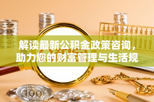 歙县解读最新公积金政策咨询，助力您的财富管理与生活规划