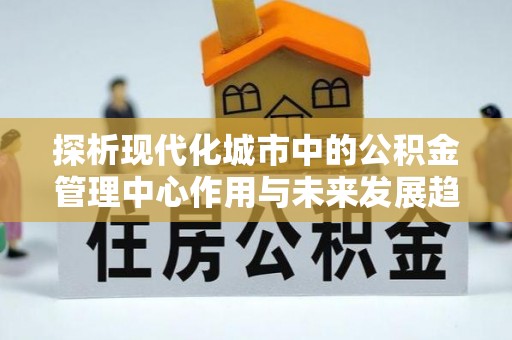 歙县探析现代化城市中的公积金管理中心作用与未来发展趋势