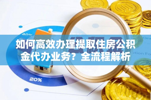 歙县如何高效办理提取住房公积金代办业务？全流程解析