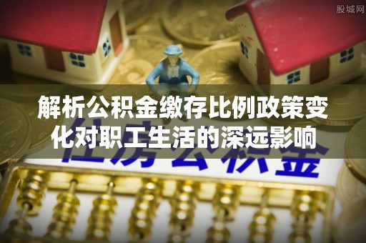 歙县解析公积金缴存比例政策变化对职工生活的深远影响