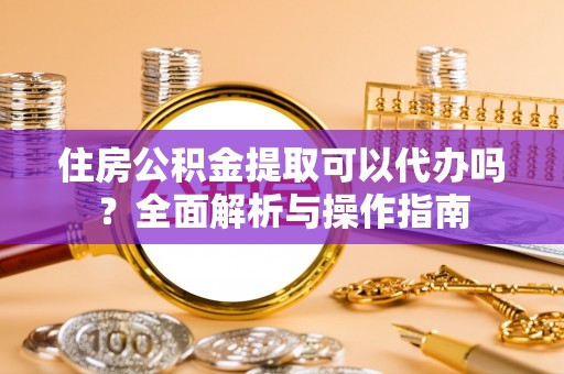 歙县住房公积金提取可以代办吗？全面解析与操作指南