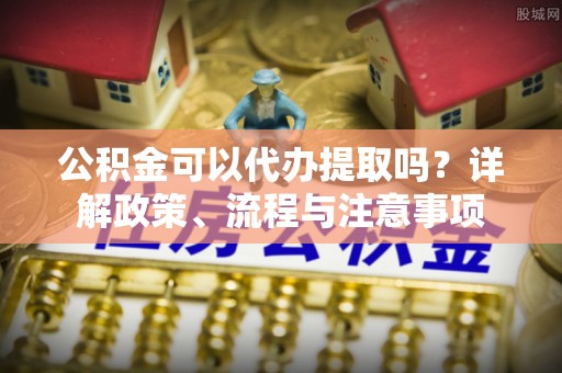 歙县公积金可以代办提取吗？详解政策、流程与注意事项