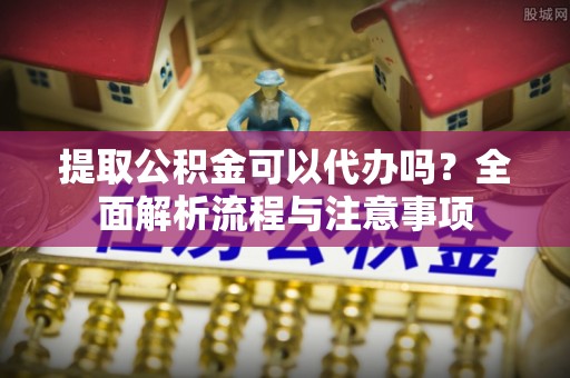 歙县提取公积金可以代办吗？全面解析流程与注意事项