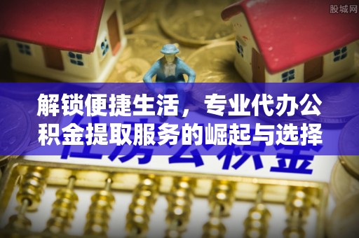 歙县解锁便捷生活，专业代办公积金提取服务的崛起与选择