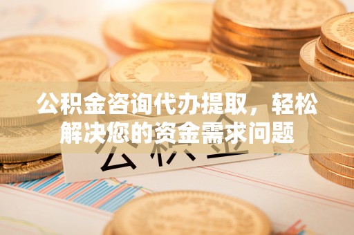 歙县公积金咨询代办提取，轻松解决您的资金需求问题