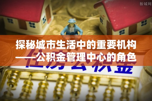 歙县探秘城市生活中的重要机构——公积金管理中心的角色与意义