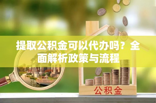 歙县提取公积金可以代办吗？全面解析政策与流程