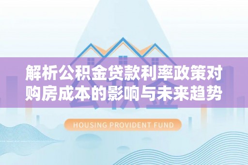 歙县解析公积金贷款利率政策对购房成本的影响与未来趋势
