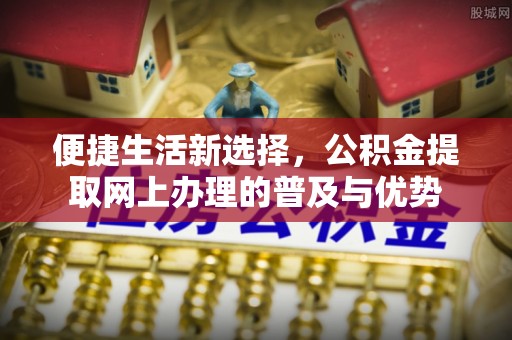 歙县便捷生活新选择，公积金提取网上办理的普及与优势
