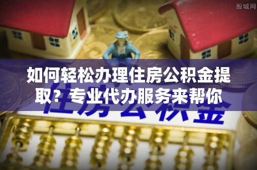 歙县如何轻松办理住房公积金提取？专业代办服务来帮你