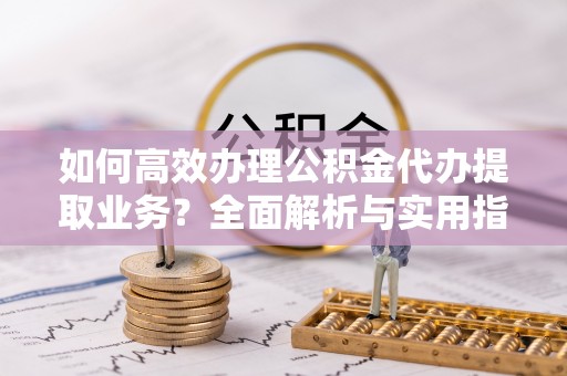 歙县如何高效办理公积金代办提取业务？全面解析与实用指南