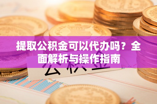 歙县提取公积金可以代办吗？全面解析与操作指南