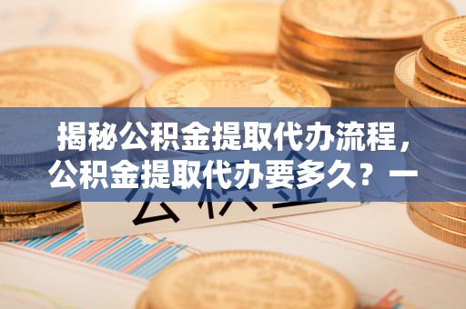 歙县揭秘公积金提取代办流程，公积金提取代办要多久？一文读懂