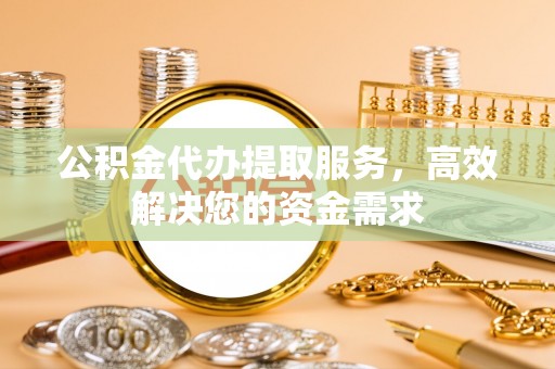 歙县公积金代办提取服务，高效解决您的资金需求