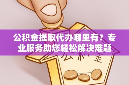 歙县公积金提取代办哪里有？专业服务助您轻松解决难题
