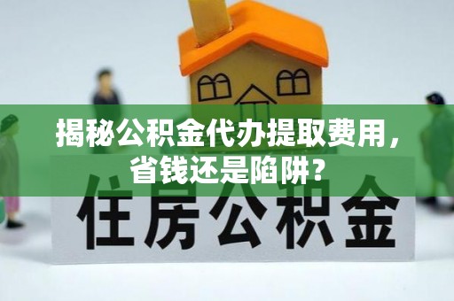 歙县揭秘公积金代办提取费用，省钱还是陷阱？