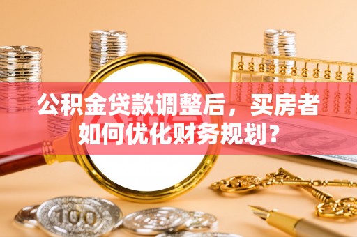 歙县公积金贷款调整后，买房者如何优化财务规划？