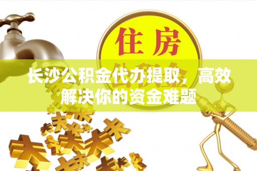歙县长沙公积金代办提取，高效解决你的资金难题