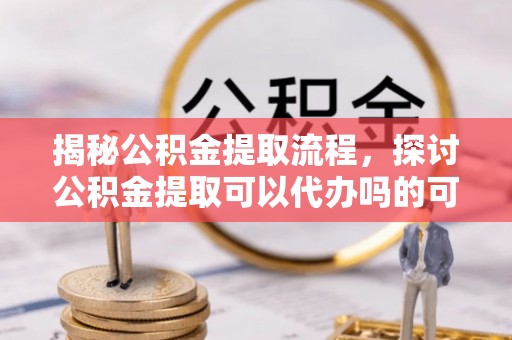 歙县揭秘公积金提取流程，探讨公积金提取可以代办吗的可行性与注意事项