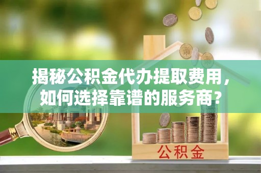 歙县揭秘公积金代办提取费用，如何选择靠谱的服务商？