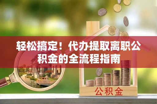 歙县轻松搞定！代办提取离职公积金的全流程指南