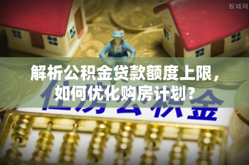 歙县解析公积金贷款额度上限，如何优化购房计划？