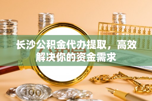 歙县长沙公积金代办提取，高效解决你的资金需求