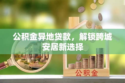 歙县公积金异地贷款，解锁跨城安居新选择