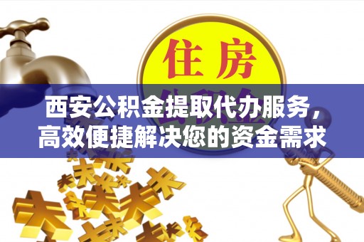 歙县西安公积金提取代办服务，高效便捷解决您的资金需求