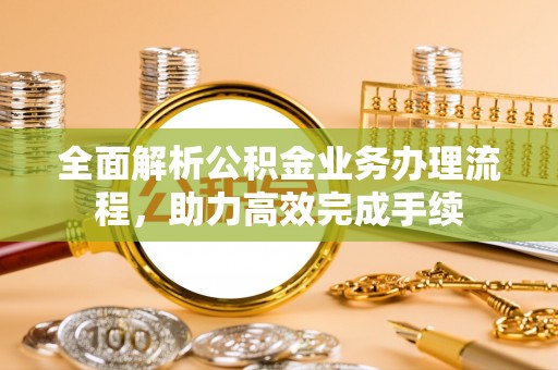 歙县全面解析公积金业务办理流程，助力高效完成手续